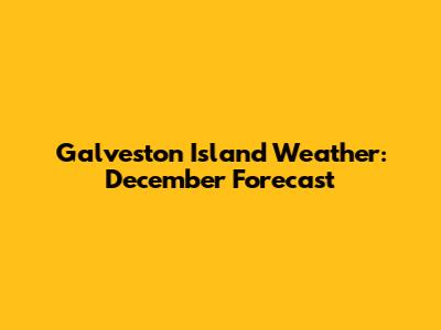 Galveston Island Weather: December Forecast