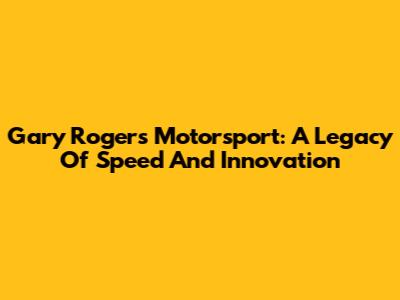 Gary Rogers Motorsport: A Legacy Of Speed And Innovation