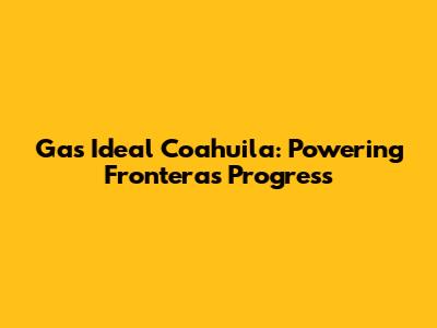 Gas Ideal Coahuila: Powering Frontera's Progress