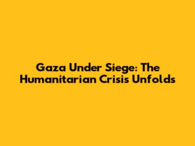 Gaza Under Siege: The Humanitarian Crisis Unfolds