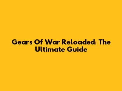 Gears Of War Reloaded: The Ultimate Guide