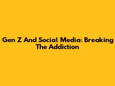 Gen Z And Social Media: Breaking The Addiction