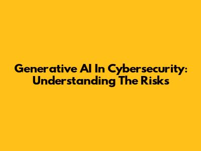 Generative AI In Cybersecurity: Understanding The Risks