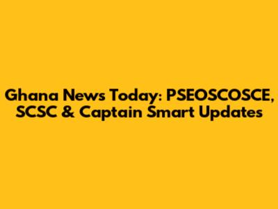 Ghana News Today: PSEOSCOSCE, SCSC & Captain Smart Updates