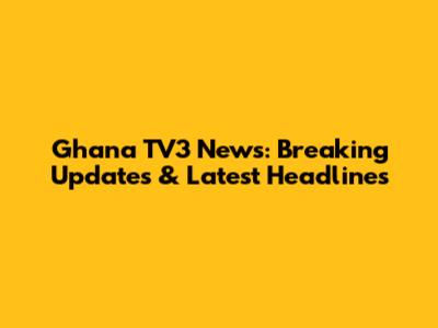 Ghana TV3 News: Breaking Updates & Latest Headlines