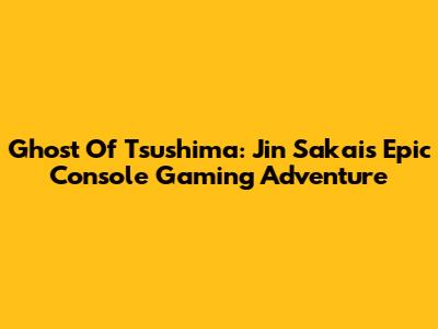 Ghost Of Tsushima: Jin Sakai's Epic Console Gaming Adventure