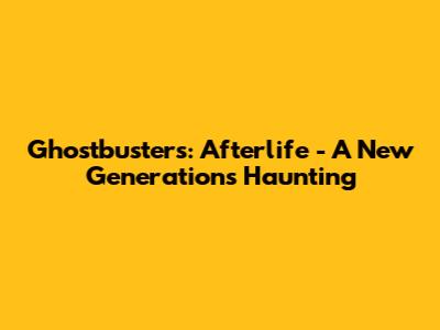 Ghostbusters: Afterlife - A New Generation's Haunting