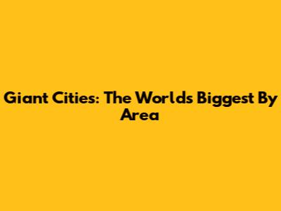 Giant Cities: The World's Biggest By Area