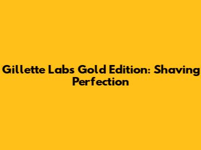 Gillette Labs Gold Edition: Shaving Perfection