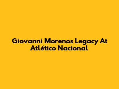 Giovanni Moreno's Legacy At Atlético Nacional