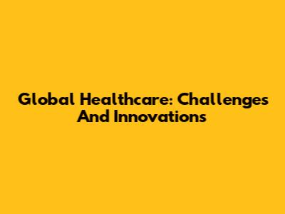 Global Healthcare: Challenges And Innovations