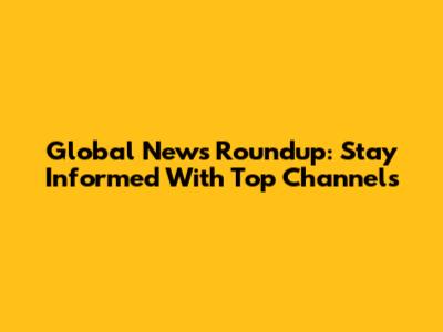 Global News Roundup: Stay Informed With Top Channels
