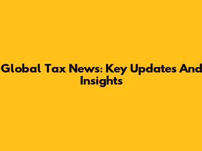 Global Tax News: Key Updates And Insights