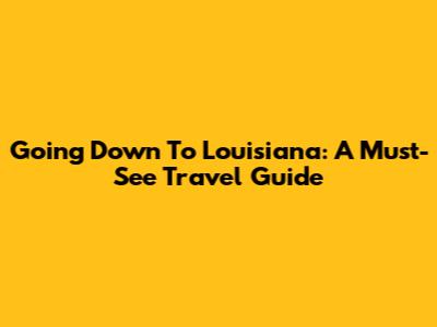 Going Down To Louisiana: A Must-See Travel Guide