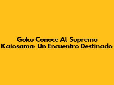 Goku Conoce Al Supremo Kaiosama: Un Encuentro Destinado