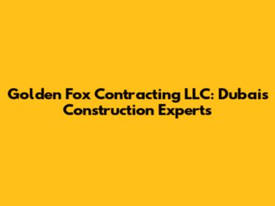 Golden Fox Contracting LLC: Dubai's Construction Experts