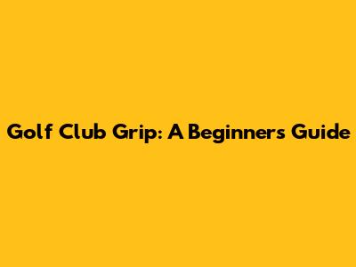 Golf Club Grip: A Beginner's Guide