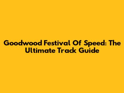 Goodwood Festival Of Speed: The Ultimate Track Guide