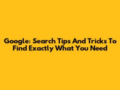 Google: Search Tips And Tricks To Find Exactly What You Need