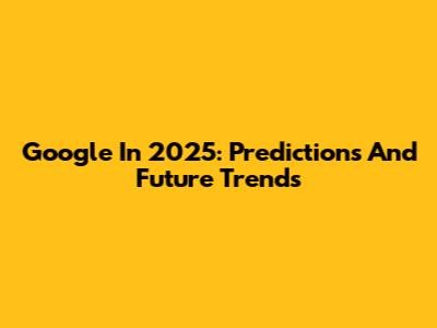 Google In 2025: Predictions And Future Trends