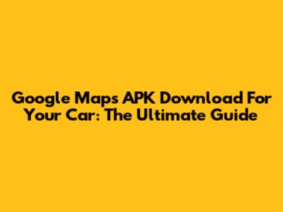 Google Maps APK Download For Your Car: The Ultimate Guide