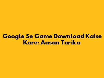 Google Se Game Download Kaise Kare: Aasan Tarika