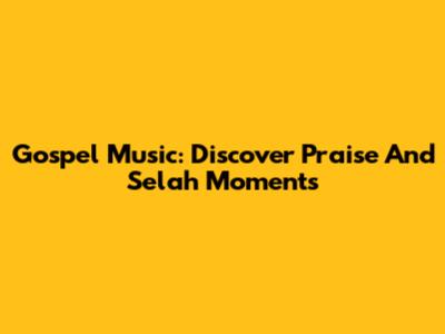 Gospel Music: Discover Praise And Selah Moments