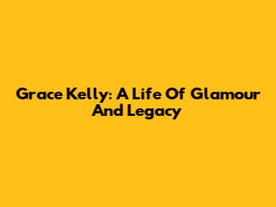 Grace Kelly: A Life Of Glamour And Legacy