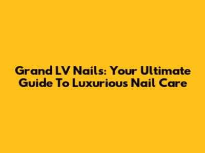 Grand LV Nails: Your Ultimate Guide To Luxurious Nail Care