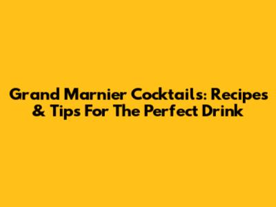 Grand Marnier Cocktails: Recipes & Tips For The Perfect Drink