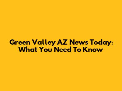 Green Valley AZ News Today: What You Need To Know