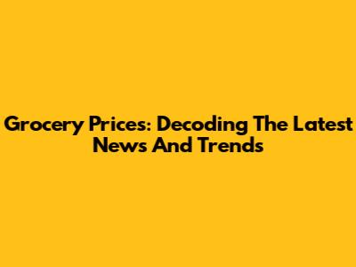 Grocery Prices: Decoding The Latest News And Trends