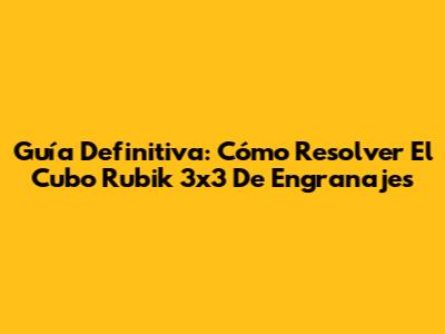 Guía Definitiva: Cómo Resolver El Cubo Rubik 3x3 De Engranajes