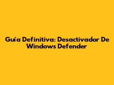 Guía Definitiva: Desactivador De Windows Defender