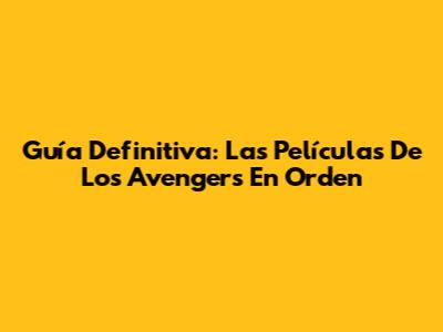 Guía Definitiva: Las Películas De Los Avengers En Orden