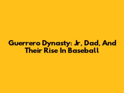 Guerrero Dynasty:  Jr, Dad, And Their Rise In Baseball