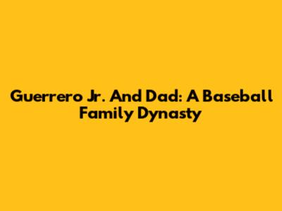 Guerrero Jr. And Dad: A Baseball Family Dynasty