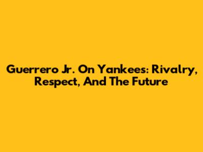 Guerrero Jr. On Yankees: Rivalry, Respect, And The Future