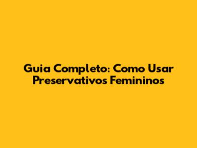 Guia Completo: Como Usar Preservativos Femininos