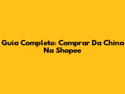 Guia Completo: Comprar Da China Na Shopee