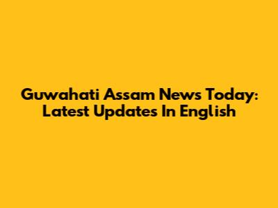 Guwahati Assam News Today: Latest Updates In English