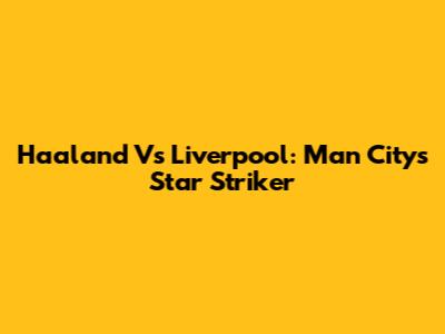 Haaland Vs Liverpool: Man City's Star Striker