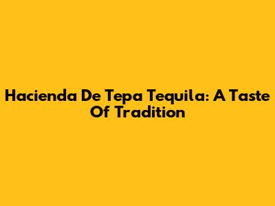 Hacienda De Tepa Tequila: A Taste Of Tradition