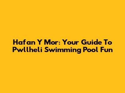 Hafan Y Mor: Your Guide To Pwllheli Swimming Pool Fun
