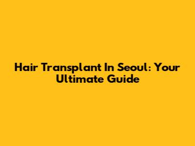 Hair Transplant In Seoul: Your Ultimate Guide