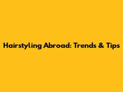 Hairstyling Abroad: Trends & Tips