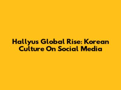 Hallyu's Global Rise: Korean Culture On Social Media