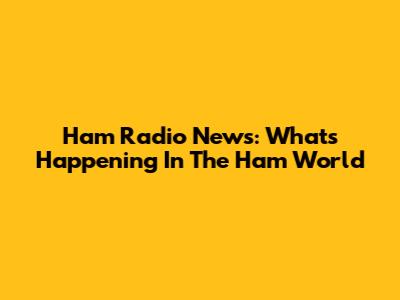 Ham Radio News: What's Happening In The Ham World