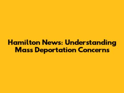 Hamilton News: Understanding Mass Deportation Concerns
