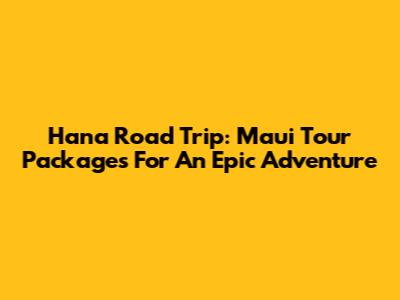 Hana Road Trip: Maui Tour Packages For An Epic Adventure